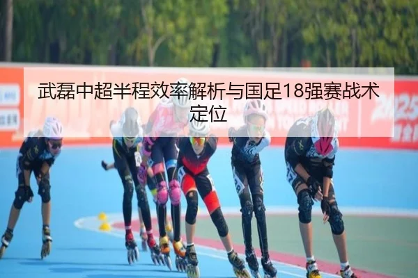 武磊中超半程效率解析与国足18强赛战术定位