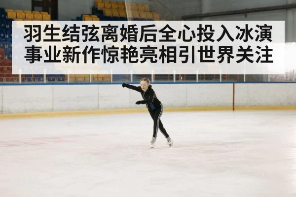 羽生结弦离婚后全心投入冰演事业新作惊艳亮相引世界关注