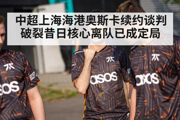中超上海海港奥斯卡续约谈判破裂昔日核心离队已成定局